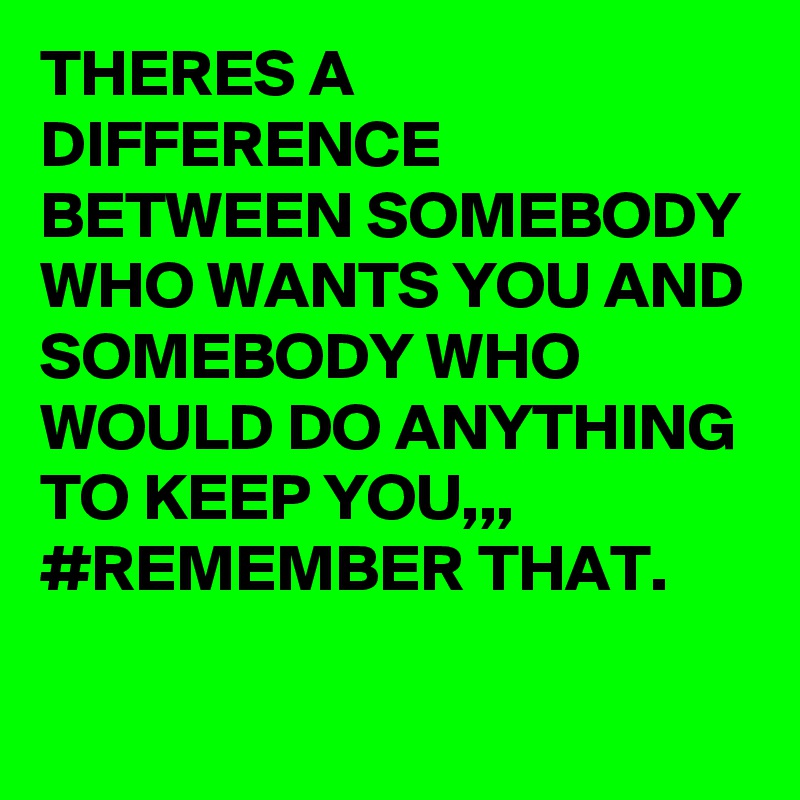 THERES A DIFFERENCE BETWEEN SOMEBODY WHO WANTS YOU AND SOMEBODY WHO WOULD DO ANYTHING TO KEEP YOU,,, #REMEMBER THAT.
