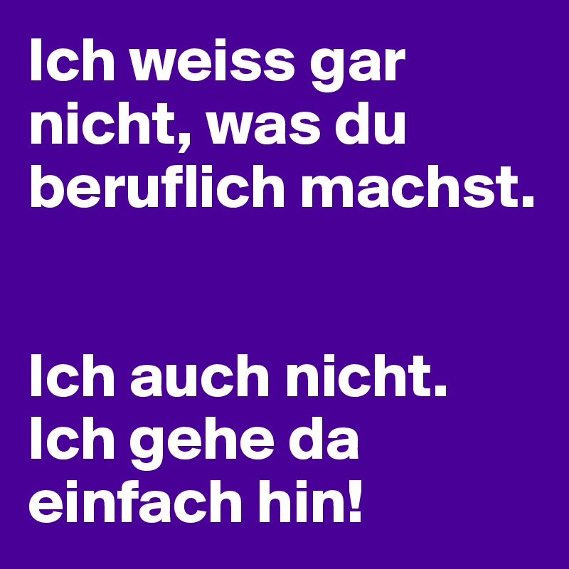 Ich weiss gar nicht, was du beruflich machst.


Ich auch nicht. Ich gehe da einfach hin!