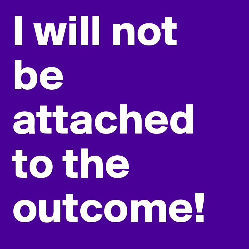 I will not be attached to the outcome!