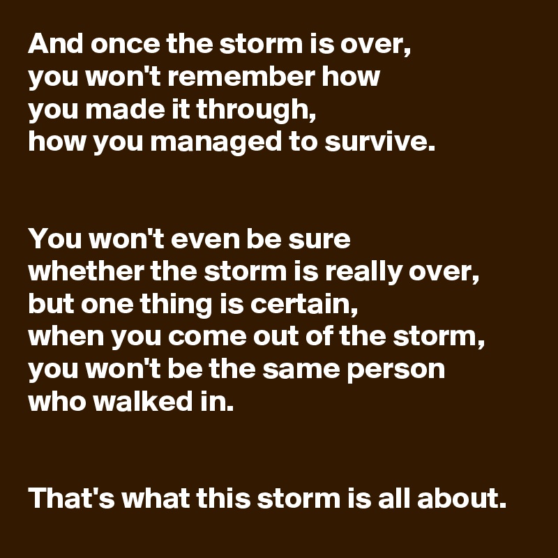 And once the storm is over, 
you won't remember how 
you made it through, 
how you managed to survive.


You won't even be sure 
whether the storm is really over, 
but one thing is certain, 
when you come out of the storm, you won't be the same person 
who walked in.


That's what this storm is all about.