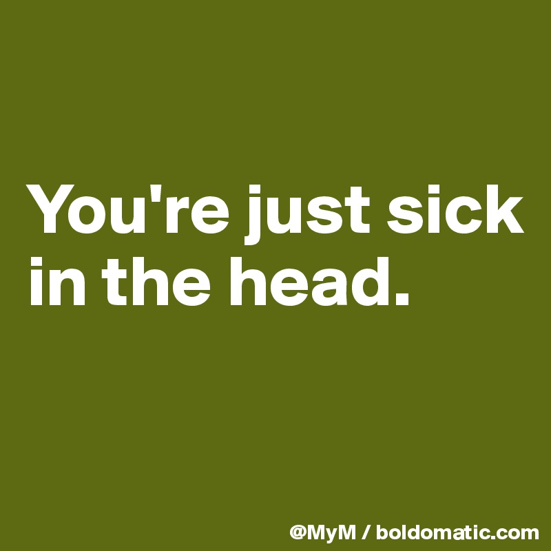 

You're just sick in the head.

