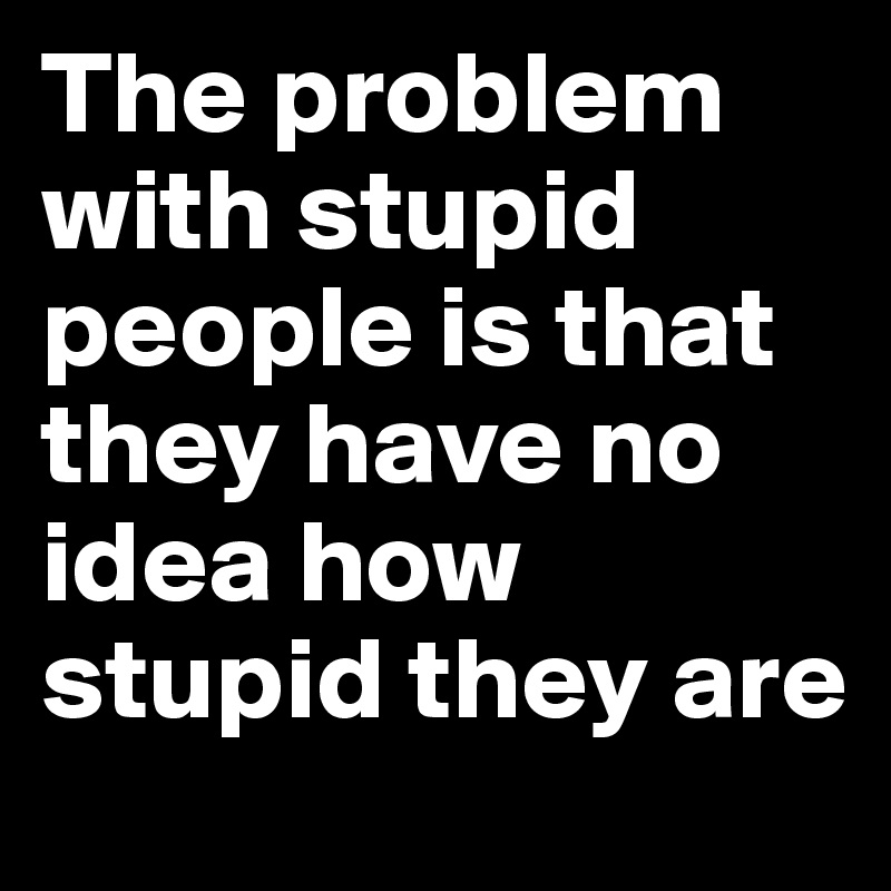 The problem with stupid people is that they have no idea how stupid they are
