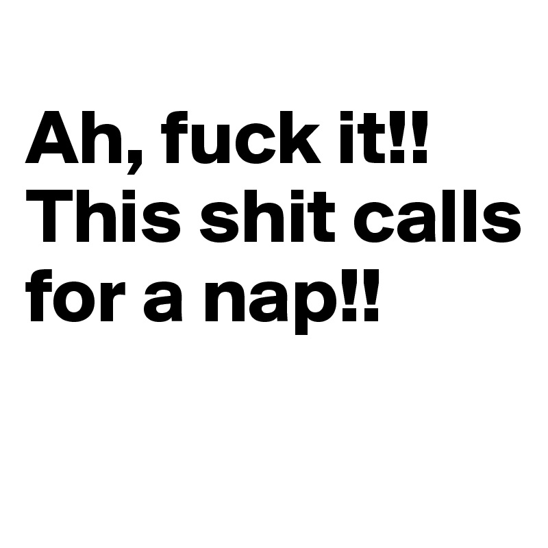 
Ah, fuck it!!This shit calls 
for a nap!!

