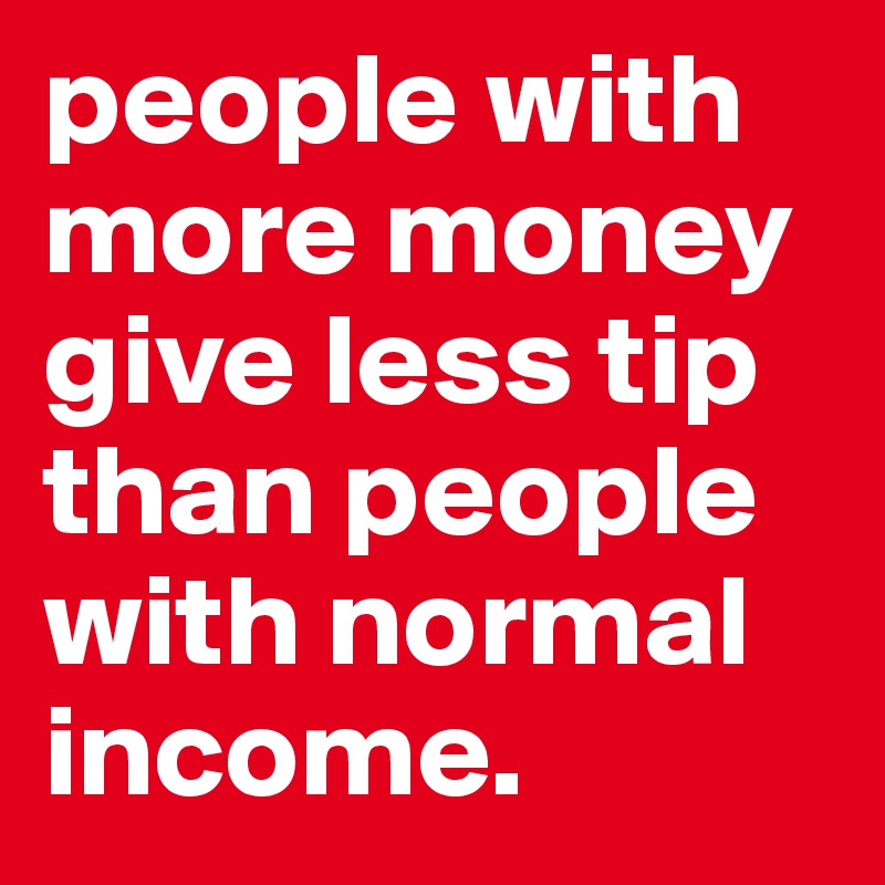people with more money give less tip than people with normal income.