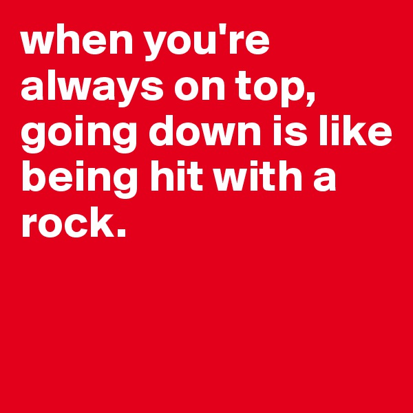 when you're always on top, going down is like being hit with a rock.



