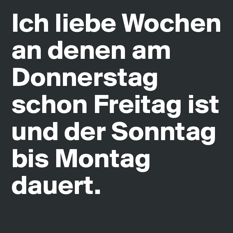 Ich liebe Wochen an denen am Donnerstag schon Freitag ist und der Sonntag bis Montag dauert. 