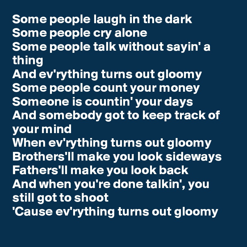 Some people laugh in the dark
Some people cry alone
Some people talk without sayin' a thing
And ev'rything turns out gloomy
Some people count your money
Someone is countin' your days
And somebody got to keep track of your mind
When ev'rything turns out gloomy
Brothers'll make you look sideways
Fathers'll make you look back
And when you're done talkin', you still got to shoot
'Cause ev'rything turns out gloomy