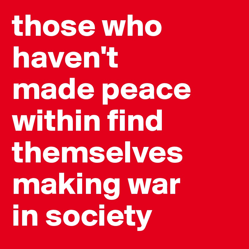 those who haven't 
made peace 
within find themselves making war 
in society