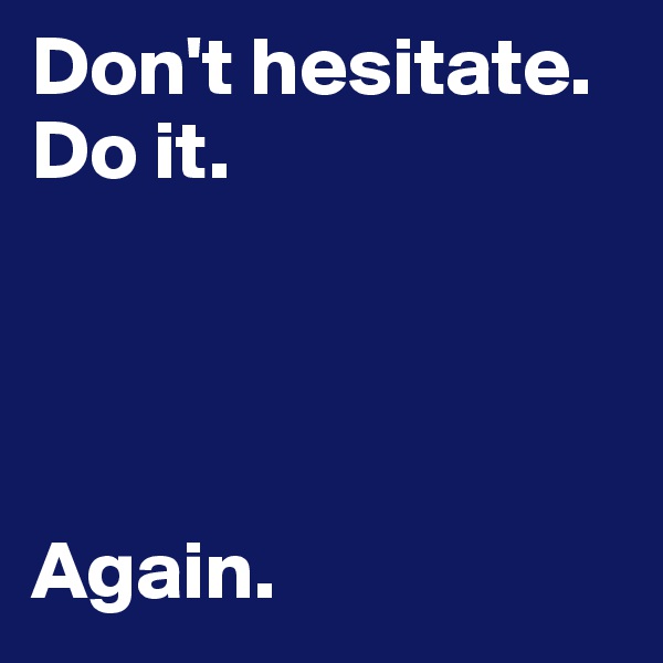 Don't hesitate.
Do it.




Again.