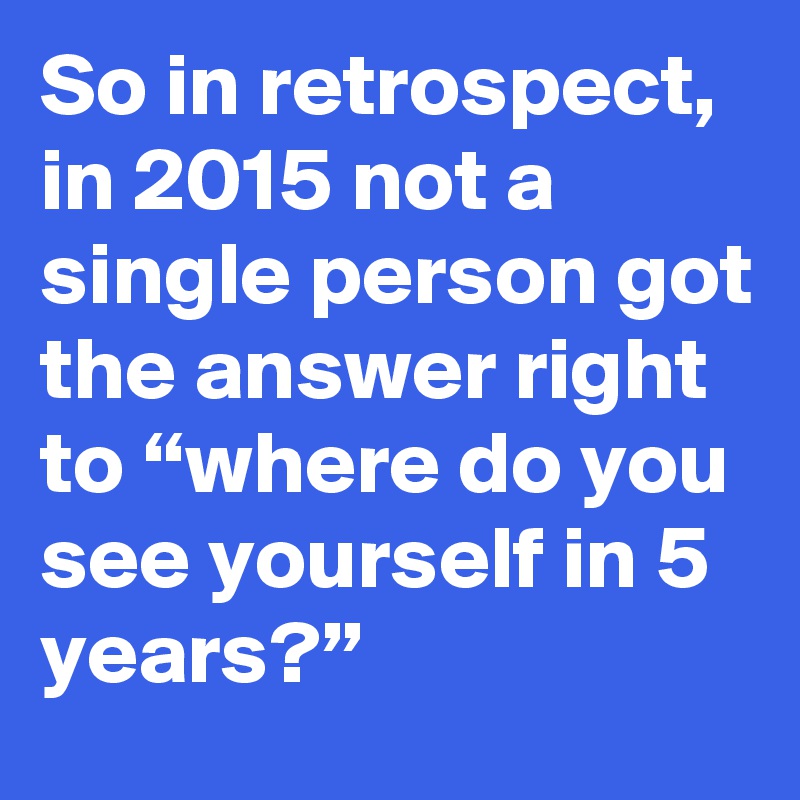 So in retrospect, in 2015 not a single person got the answer right to “where do you see yourself in 5 years?”
