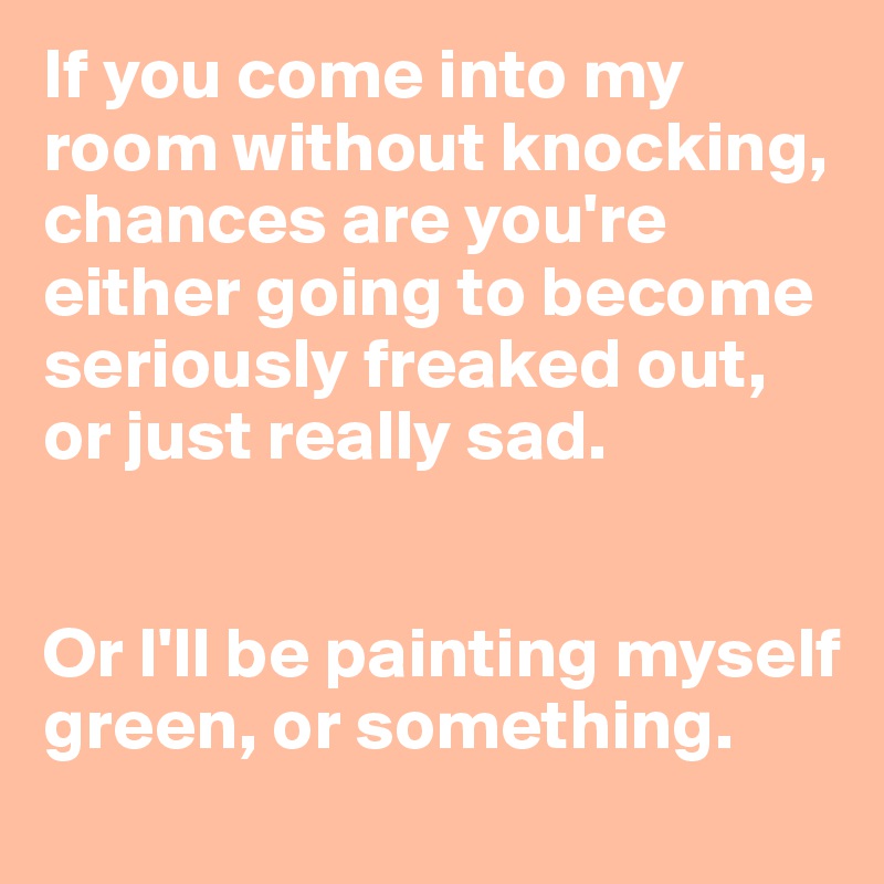 If you come into my room without knocking, chances are you're either going to become seriously freaked out, 
or just really sad.


Or I'll be painting myself green, or something.
