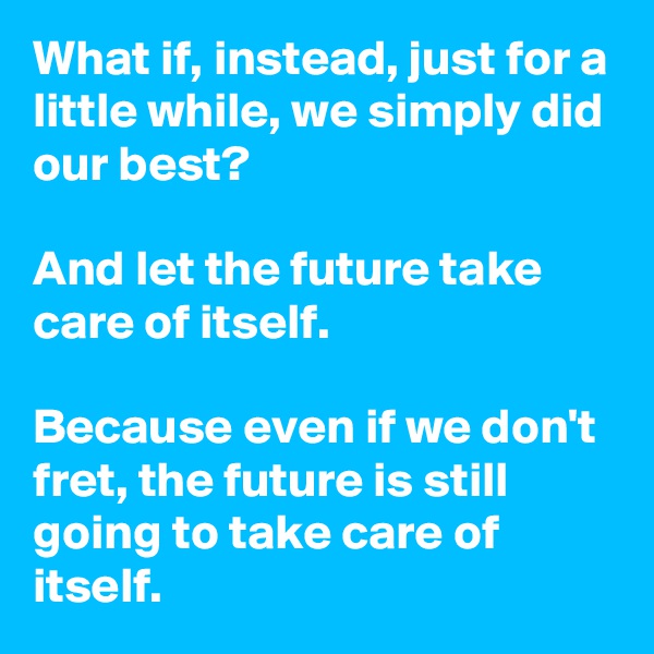 What if, instead, just for a little while, we simply did our best?

And let the future take care of itself.

Because even if we don't fret, the future is still going to take care of itself.