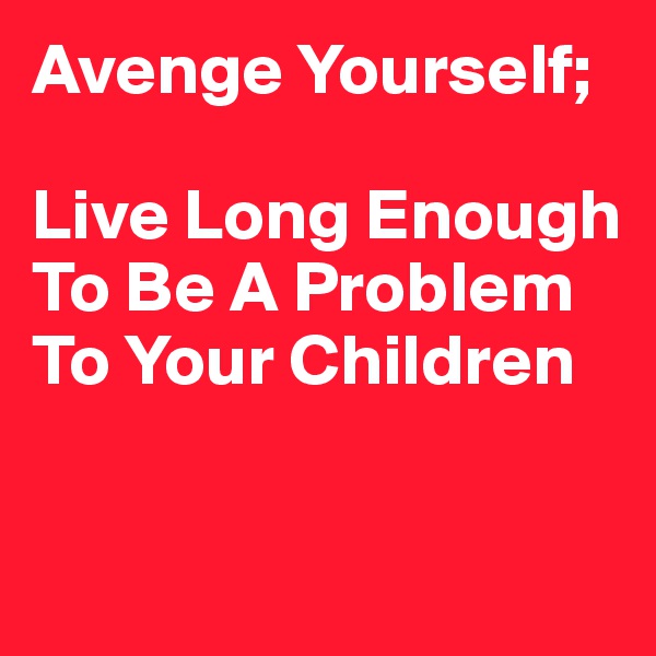 Avenge Yourself; 

Live Long Enough To Be A Problem To Your Children 


