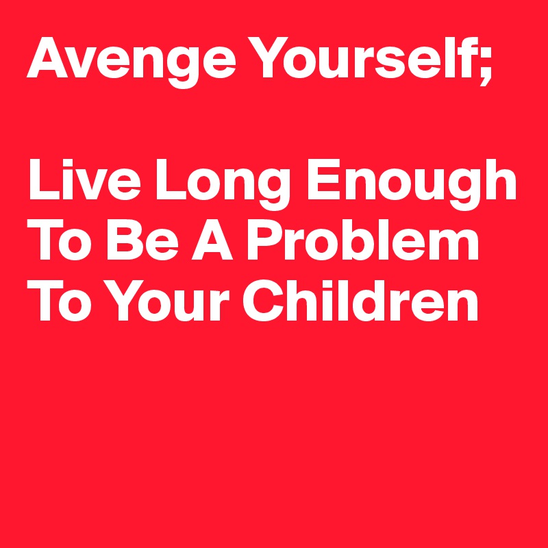 Avenge Yourself; 

Live Long Enough To Be A Problem To Your Children 


