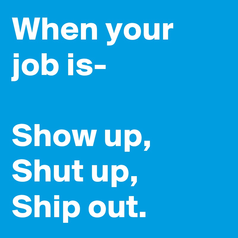 When your job is- 

Show up,
Shut up,
Ship out.