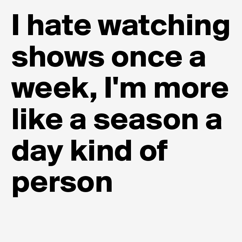I hate watching shows once a week, I'm more like a season a day kind of person 