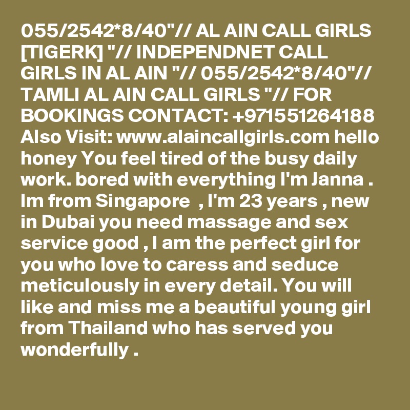 055/2542*8/40"// AL AIN CALL GIRLS [TIGERK] "// INDEPENDNET CALL GIRLS IN AL AIN "// 055/2542*8/40"// TAMLI AL AIN CALL GIRLS "// FOR BOOKINGS CONTACT: +971551264188
Also Visit: www.alaincallgirls.com hello honey You feel tired of the busy daily work. bored with everything I'm Janna . Im from Singapore  , I'm 23 years , new in Dubai you need massage and sex service good , I am the perfect girl for you who love to caress and seduce meticulously in every detail. You will like and miss me a beautiful young girl from Thailand who has served you wonderfully .