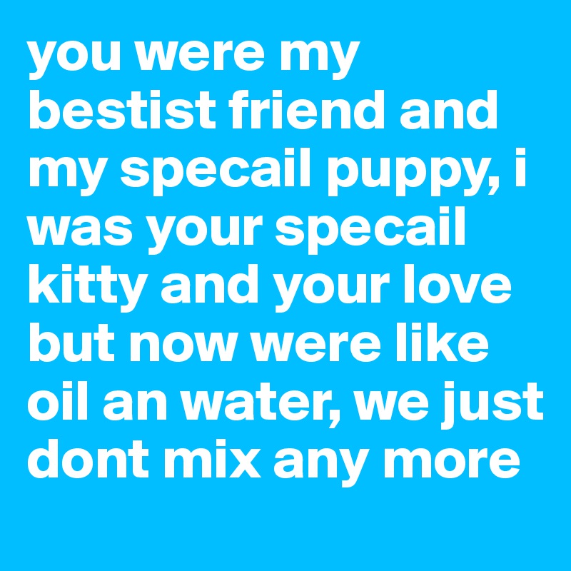 you were my bestist friend and my specail puppy, i was your specail kitty and your love but now were like oil an water, we just dont mix any more