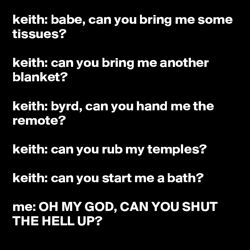 keith: babe, can you bring me some tissues?

keith: can you bring me another blanket?

keith: byrd, can you hand me the remote?

keith: can you rub my temples?

keith: can you start me a bath?

me: OH MY GOD, CAN YOU SHUT THE HELL UP?