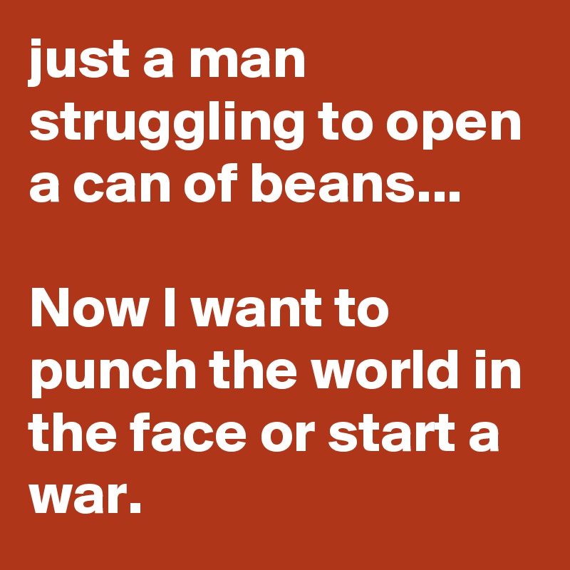 just a man struggling to open a can of beans... 

Now I want to punch the world in the face or start a war. 