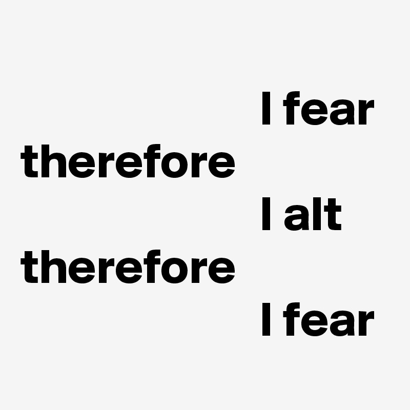               
                        I fear
therefore
                        I alt
therefore
                        I fear
