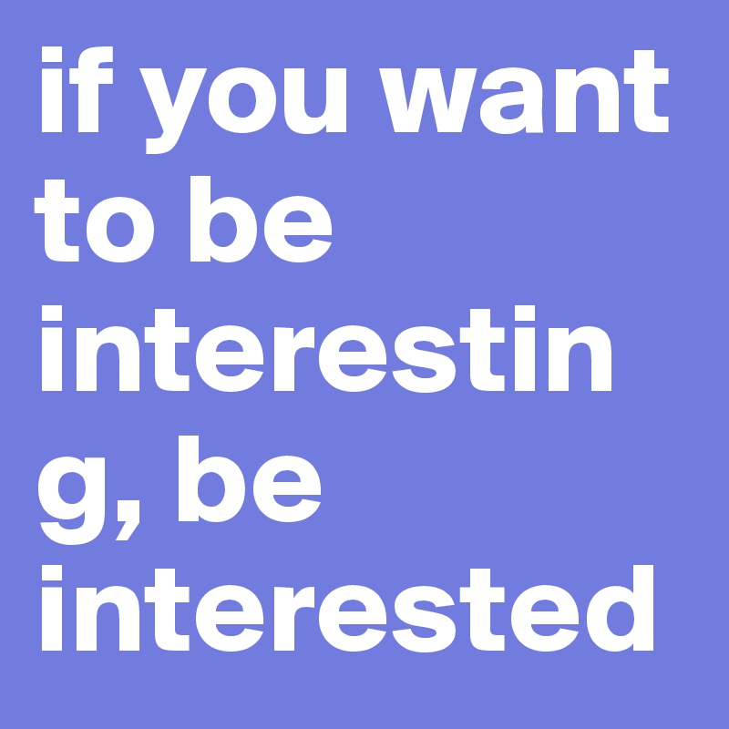 if you want to be interesting, be interested