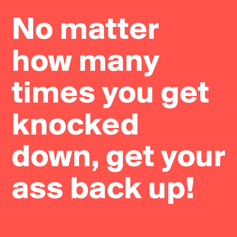 No matter how many times you get knocked down, get your ass back up!
