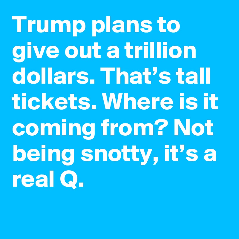 Trump plans to give out a trillion dollars. That’s tall tickets. Where is it coming from? Not being snotty, it’s a real Q.