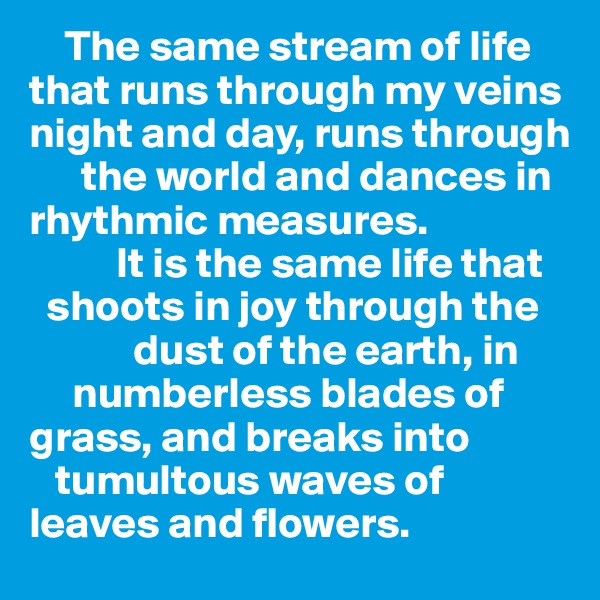     The same stream of life that runs through my veins night and day, runs through 
      the world and dances in rhythmic measures. 
          It is the same life that     
  shoots in joy through the      
            dust of the earth, in 
     numberless blades of grass, and breaks into 
   tumultous waves of 
leaves and flowers. 