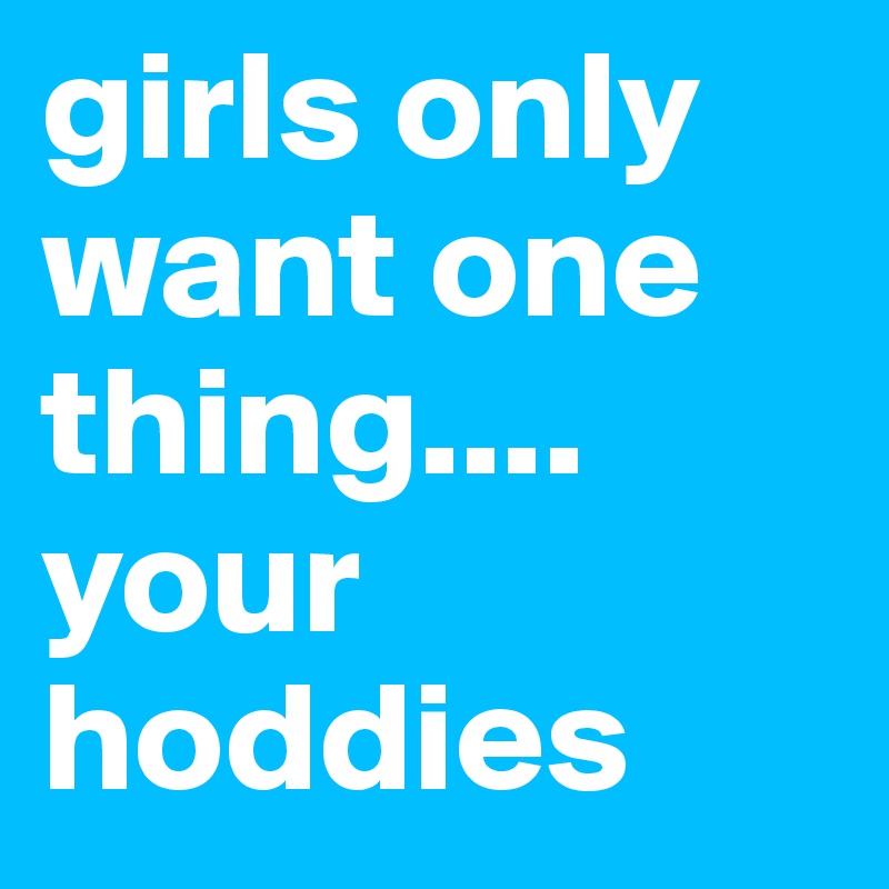 girls only want one thing.... your hoddies