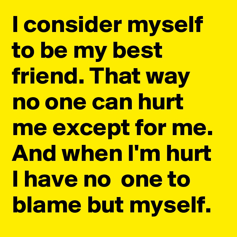 I consider myself to be my best friend. That way no one can hurt me except for me. And when I'm hurt I have no  one to blame but myself.