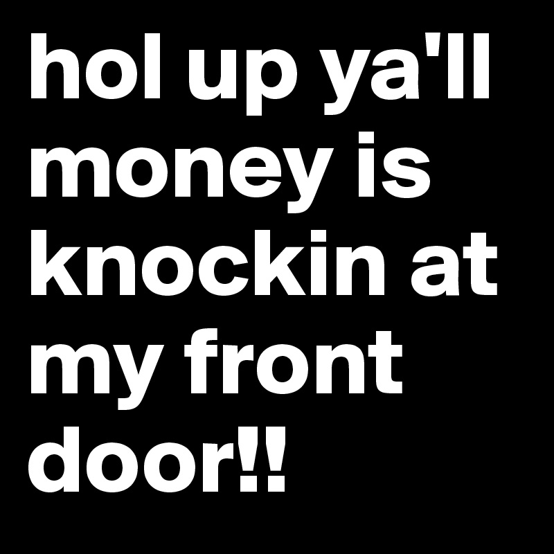 hol up ya'll money is knockin at my front door!!