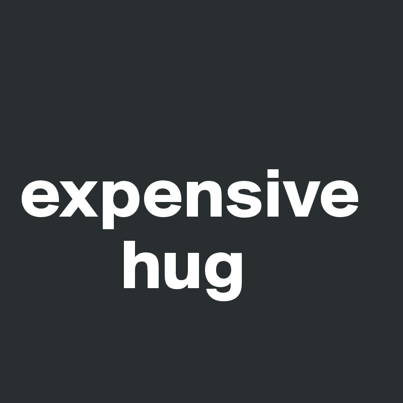 

expensive 
       hug
