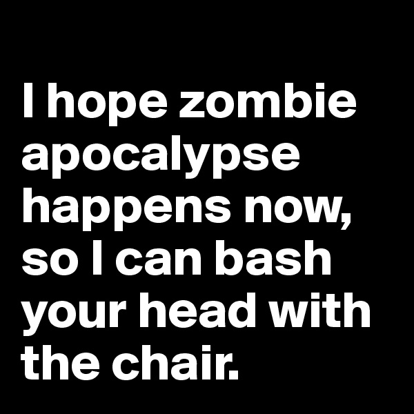 
I hope zombie apocalypse happens now, so I can bash your head with the chair.