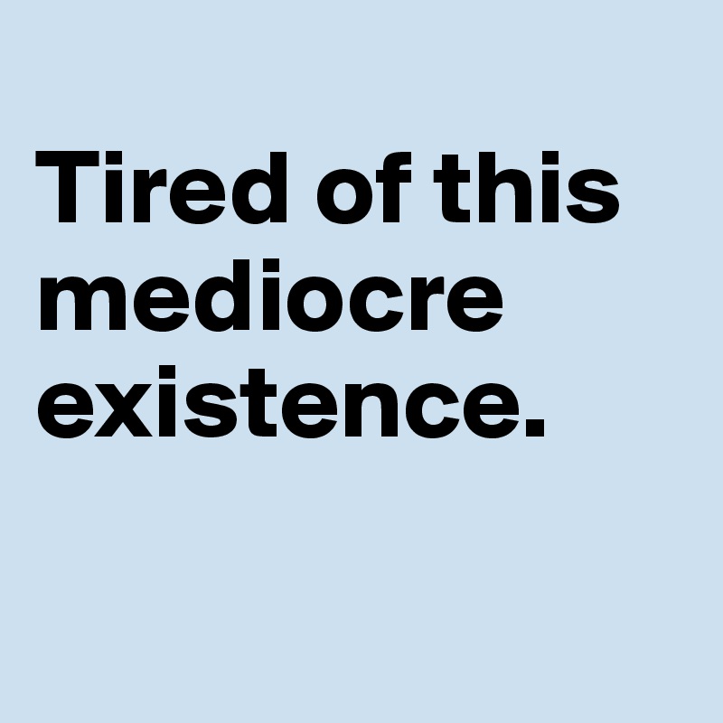 
Tired of this mediocre existence.

