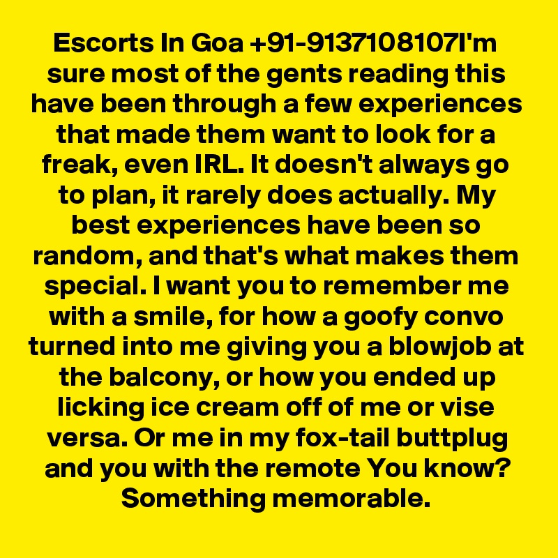 Escorts In Goa +91-9137108107I'm sure most of the gents reading this have been through a few experiences that made them want to look for a freak, even IRL. It doesn't always go to plan, it rarely does actually. My best experiences have been so random, and that's what makes them special. I want you to remember me with a smile, for how a goofy convo turned into me giving you a blowjob at the balcony, or how you ended up licking ice cream off of me or vise versa. Or me in my fox-tail buttplug and you with the remote You know? Something memorable.