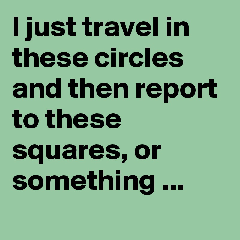 I just travel in these circles and then report to these squares, or something ...
