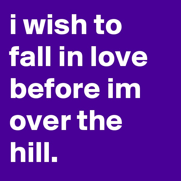 i wish to fall in love before im over the hill.