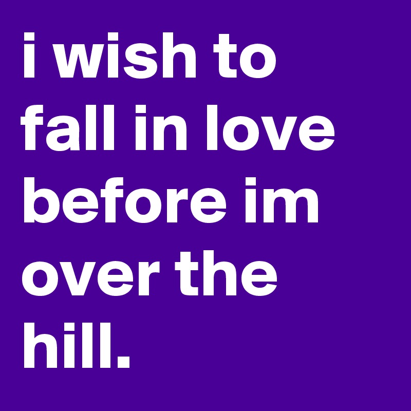 i wish to fall in love before im over the hill.