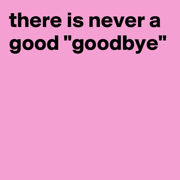 there is never a good "goodbye"




