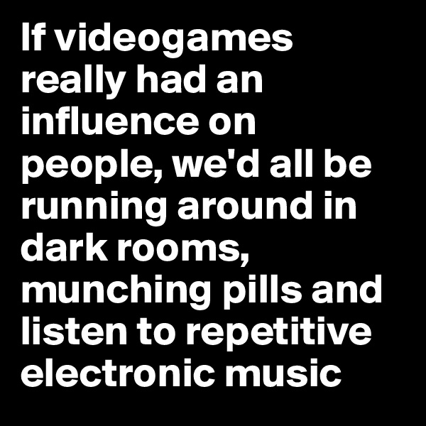 If videogames really had an influence on people, we'd all be running around in dark rooms, munching pills and listen to repetitive electronic music