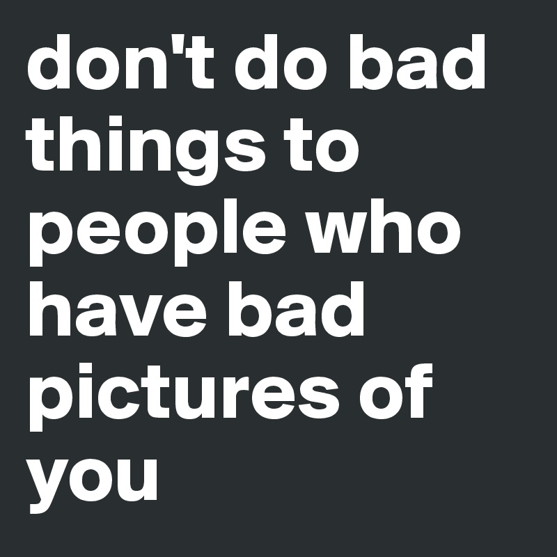 don't do bad things to people who have bad pictures of you