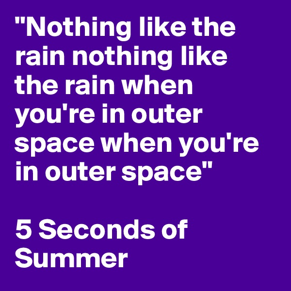 "Nothing like the rain nothing like the rain when you're in outer space when you're in outer space"

5 Seconds of Summer