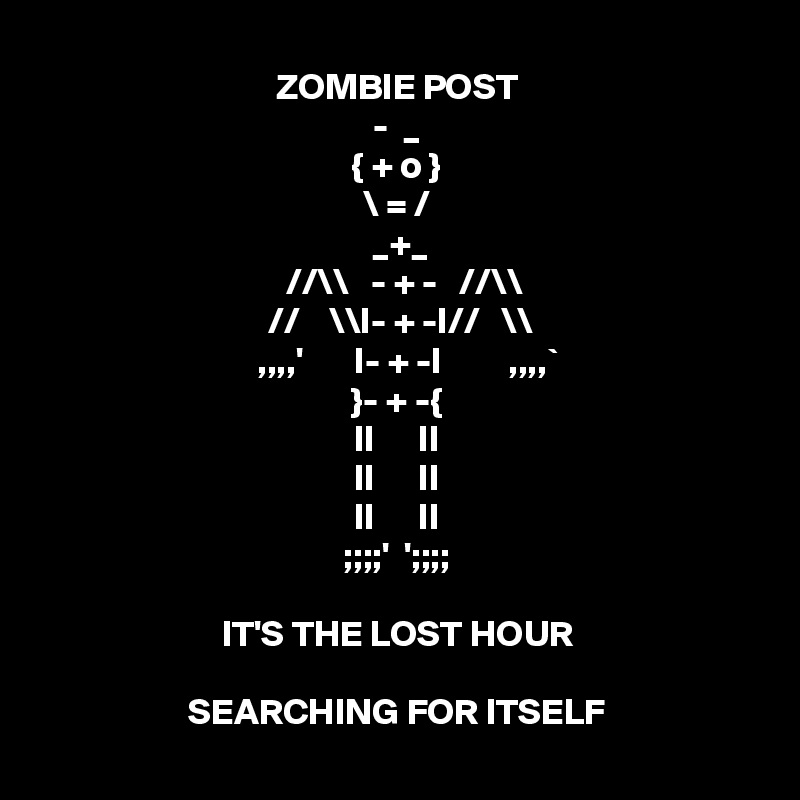 ZOMBIE POST
-  _
{ + o }
\ = /
         _+_        
 //\\   - + -   //\\
 //    \\I- + -I//   \\ 
    ,,,,'       I- + -I         ,,,,` 
}- + -{
II      II
II      II
II      II
;;;;'  ';;;;

IT'S THE LOST HOUR

SEARCHING FOR ITSELF
