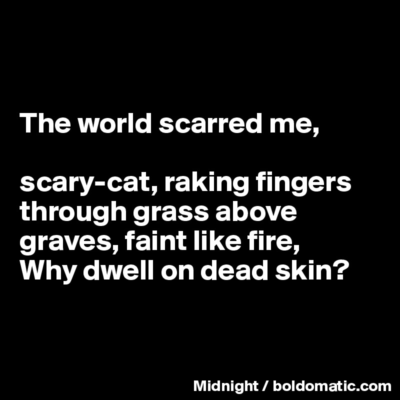 


The world scarred me, 

scary-cat, raking fingers through grass above graves, faint like fire, 
Why dwell on dead skin?



