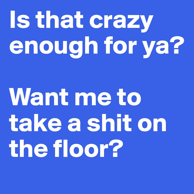 Is that crazy enough for ya? 

Want me to take a shit on the floor?