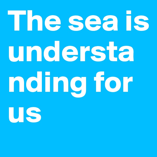 The sea is understanding for us