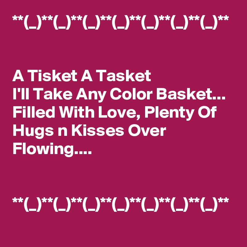 **(_)**(_)**(_)**(_)**(_)**(_)**(_)**


A Tisket A Tasket
I'll Take Any Color Basket...
Filled With Love, Plenty Of Hugs n Kisses Over Flowing....


**(_)**(_)**(_)**(_)**(_)**(_)**(_)**