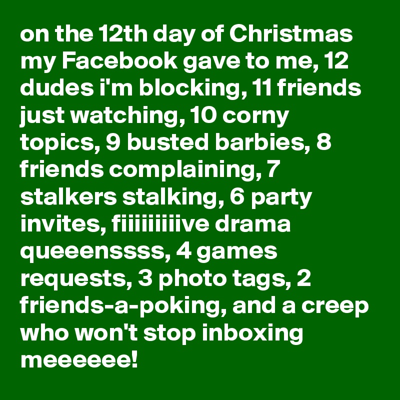 on the 12th day of Christmas my Facebook gave to me, 12 dudes i'm blocking, 11 friends just watching, 10 corny topics, 9 busted barbies, 8 friends complaining, 7 stalkers stalking, 6 party invites, fiiiiiiiiive drama queeenssss, 4 games requests, 3 photo tags, 2 friends-a-poking, and a creep who won't stop inboxing meeeeee!