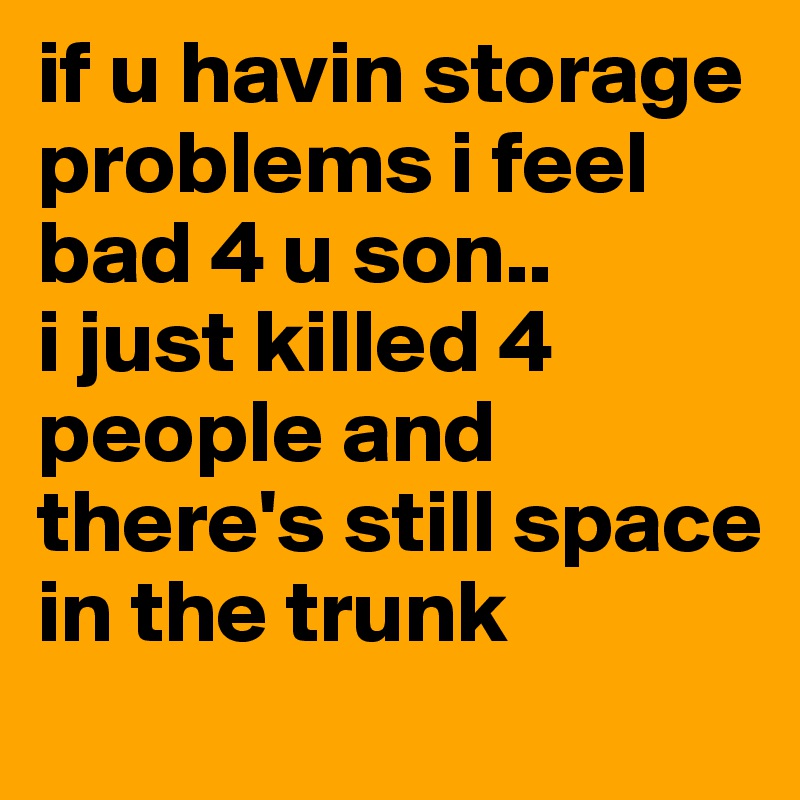 if u havin storage problems i feel bad 4 u son..
i just killed 4 people and there's still space in the trunk